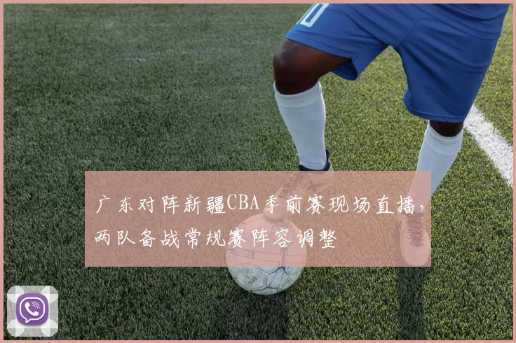 广东对阵新疆CBA季前赛现场直播,两队备战常规赛阵容调整