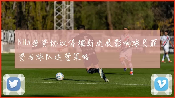 NBA劳资协议停摆新进展影响球员薪资与球队运营策略