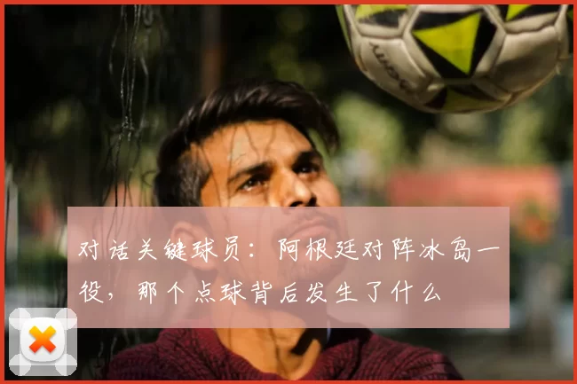对话关键球员:阿根廷对阵冰岛一役,那个点球背后发生了什么