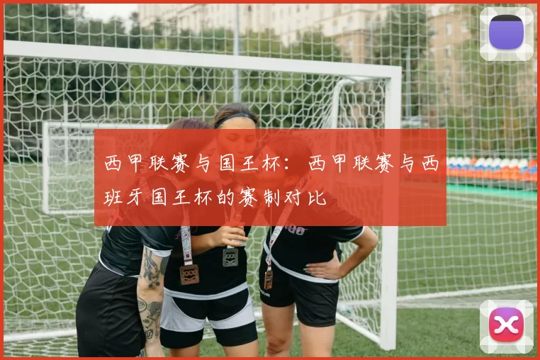 西甲联赛与国王杯：西甲联赛与西班牙国王杯的赛制对比