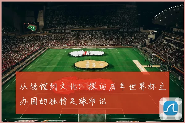 从场馆到文化：探访历年世界杯主办国的独特足球印记