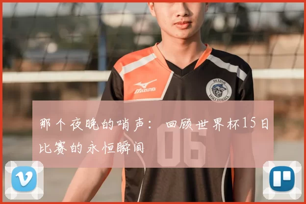 那个夜晚的哨声：回顾世界杯15日比赛的永恒瞬间