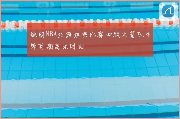 姚明NBA生涯经典比赛回顾火箭队中锋时期高光时刻
