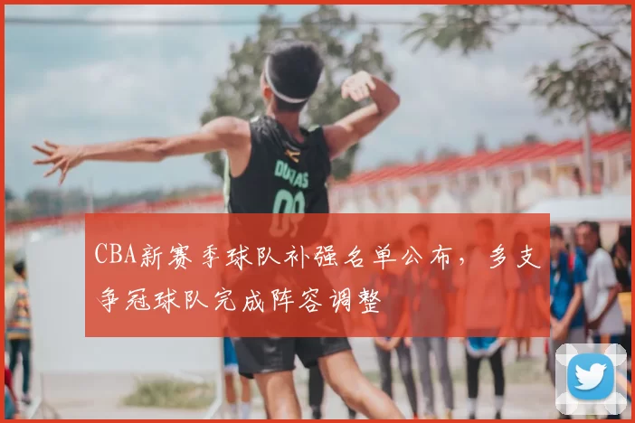 CBA新赛季球队补强名单公布,多支争冠球队完成阵容调整