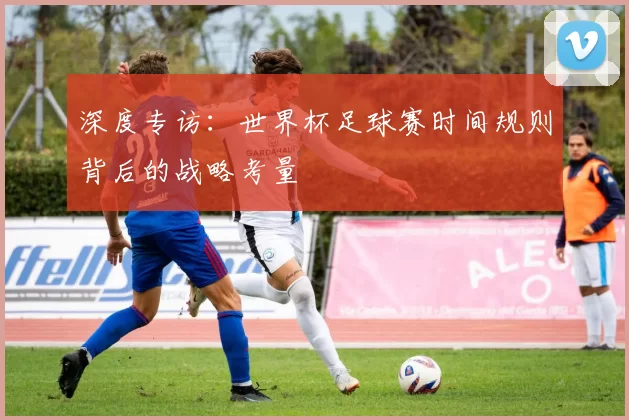 深度专访：世界杯足球赛时间规则背后的战略考量
