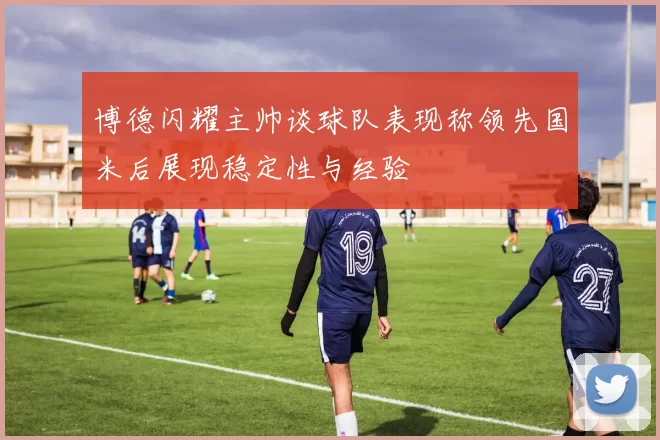 博德闪耀主帅谈球队表现称领先国米后展现稳定性与经验