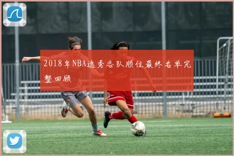 2018年NBA选秀各队顺位最终名单完整回顾