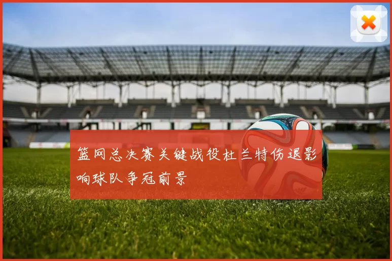 篮网总决赛关键战役杜兰特伤退影响球队争冠前景