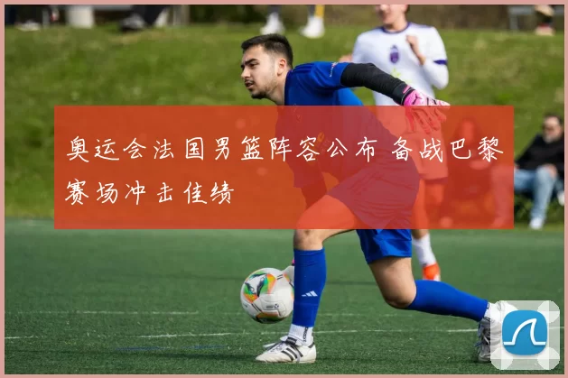 奥运会法国男篮阵容公布 备战巴黎赛场冲击佳绩