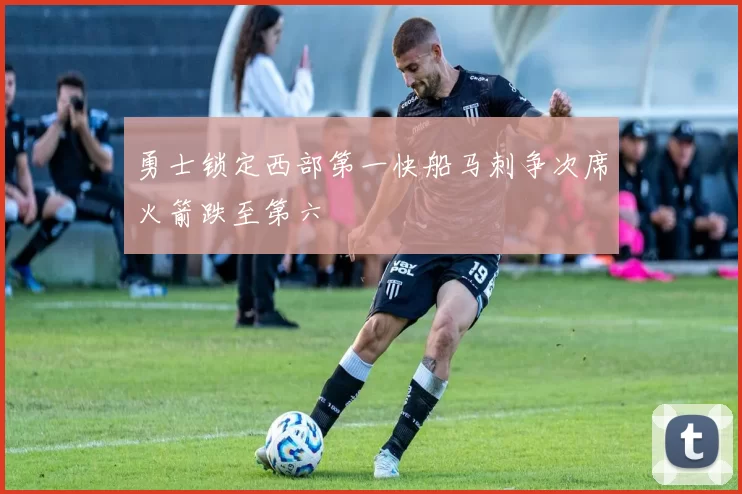 勇士锁定西部第一快船马刺争次席火箭跌至第六