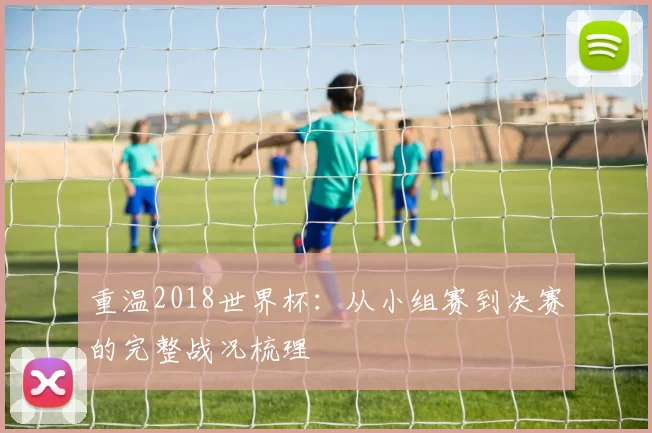 重温2018世界杯:从小组赛到决赛的完整战况梳理