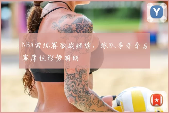 NBA常规赛激战继续,球队争夺季后赛席位形势明朗
