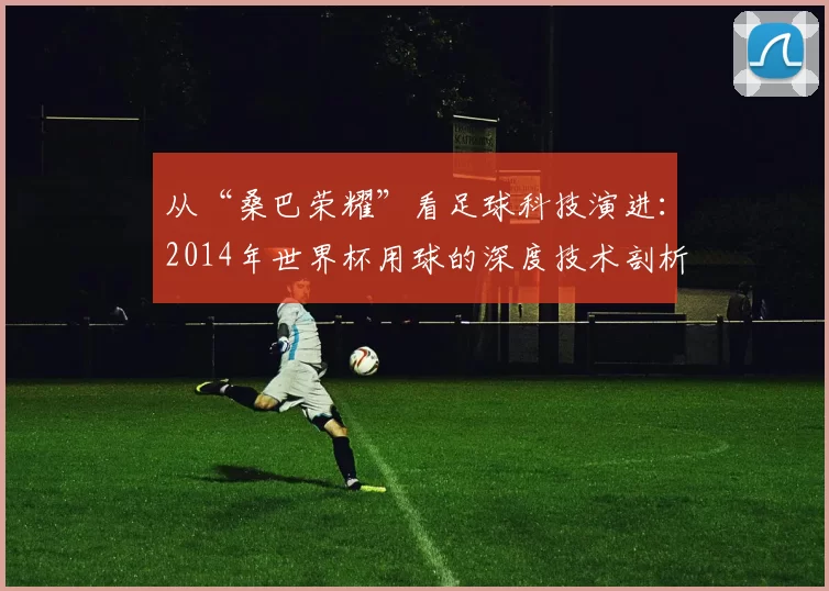 从“桑巴荣耀”看足球科技演进:2014年世界杯用球的深度技术剖析