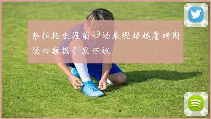 弗拉格生涯前49场表现超越詹姆斯场均数据引发热议