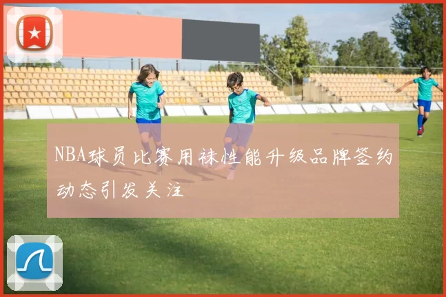 NBA球员比赛用袜性能升级品牌签约动态引发关注