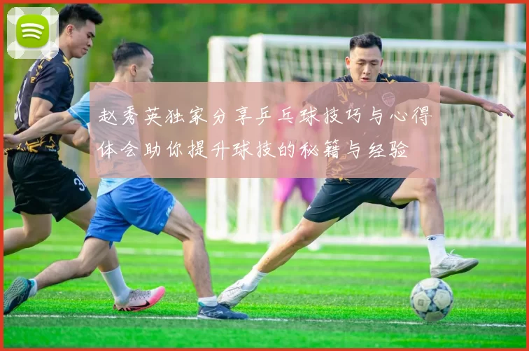 赵秀英独家分享乒乓球技巧与心得体会助你提升球技的秘籍与经验