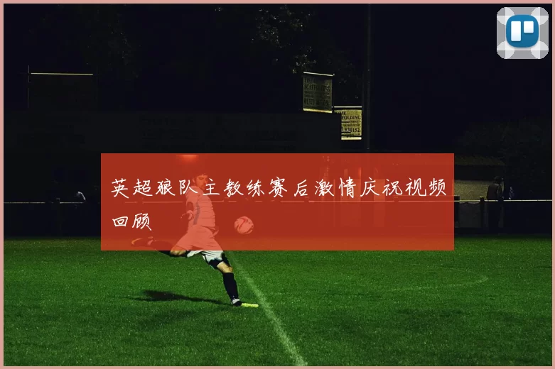 英超狼队主教练赛后激情庆祝视频回顾