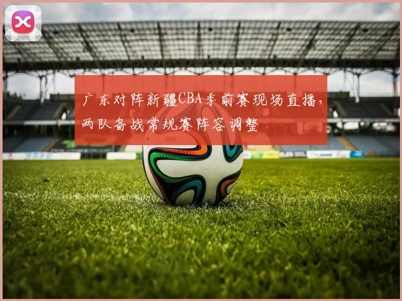 广东对阵新疆CBA季前赛现场直播,两队备战常规赛阵容调整