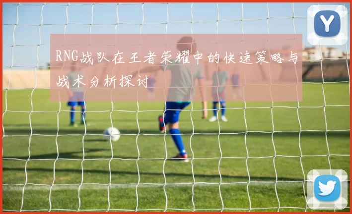 RNG战队在王者荣耀中的快速策略与战术分析探讨