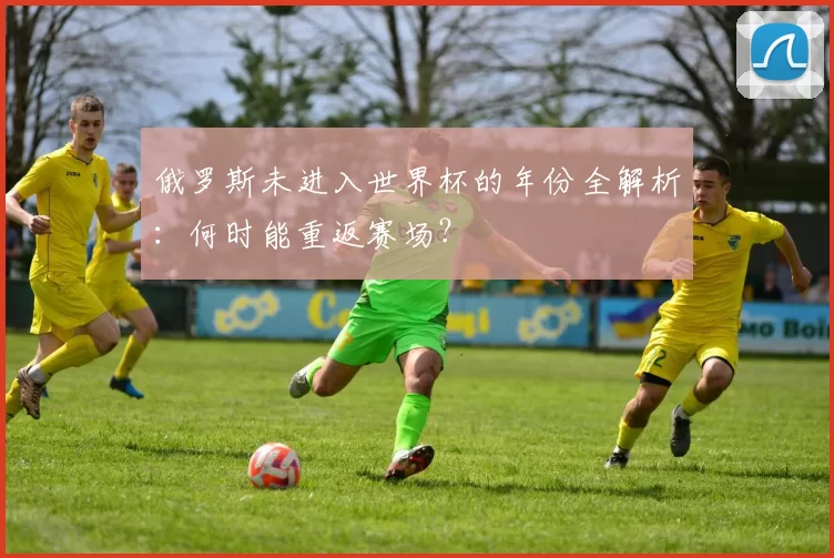 俄罗斯未进入世界杯的年份全解析：何时能重返赛场？