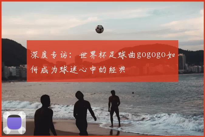 深度专访：世界杯足球曲gogogo如何成为球迷心中的经典