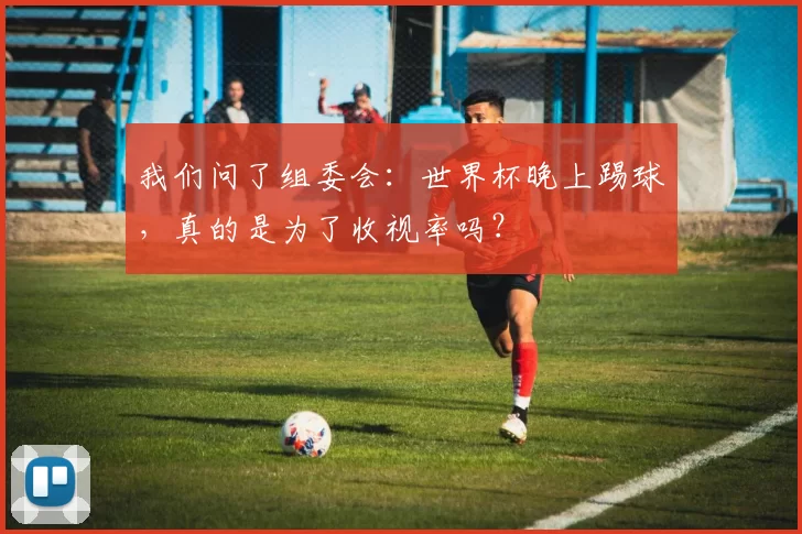 我们问了组委会:世界杯晚上踢球,真的是为了收视率吗?