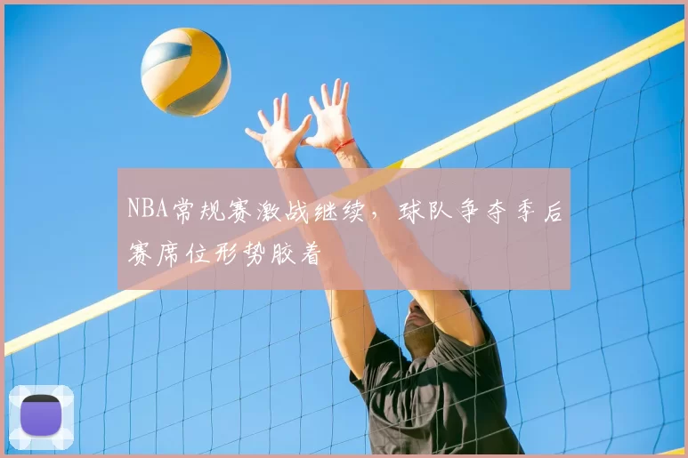 NBA常规赛激战继续,球队争夺季后赛席位形势胶着