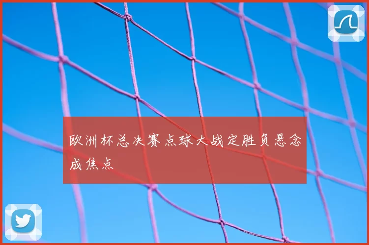 欧洲杯总决赛点球大战定胜负悬念成焦点