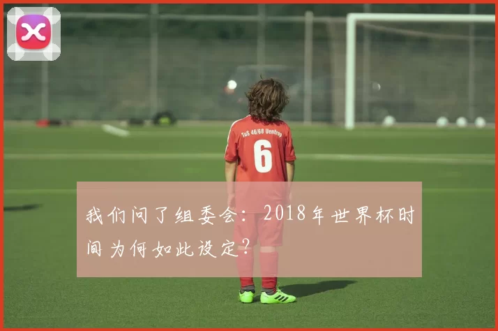 我们问了组委会:2018年世界杯时间为何如此设定?