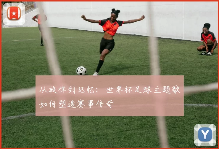 从旋律到记忆：世界杯足球主题歌如何塑造赛事传奇