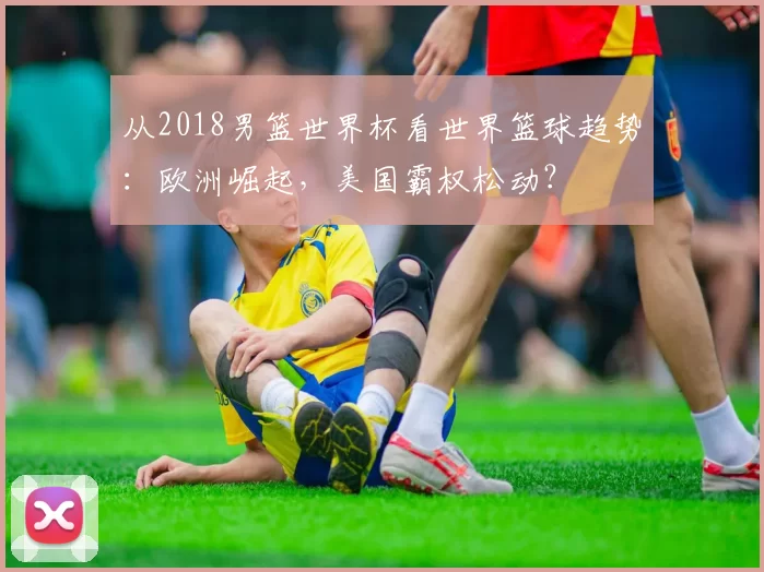 从2018男篮世界杯看世界篮球趋势:欧洲崛起,美国霸权松动?