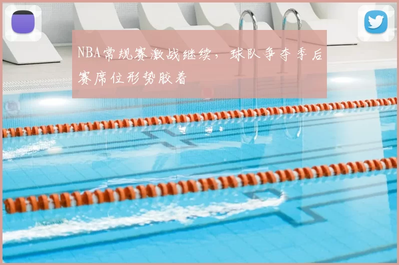 NBA常规赛激战继续,球队争夺季后赛席位形势胶着
