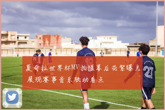 夏奇拉世界杯MV拍摄幕后花絮曝光 展现赛事音乐联动看点