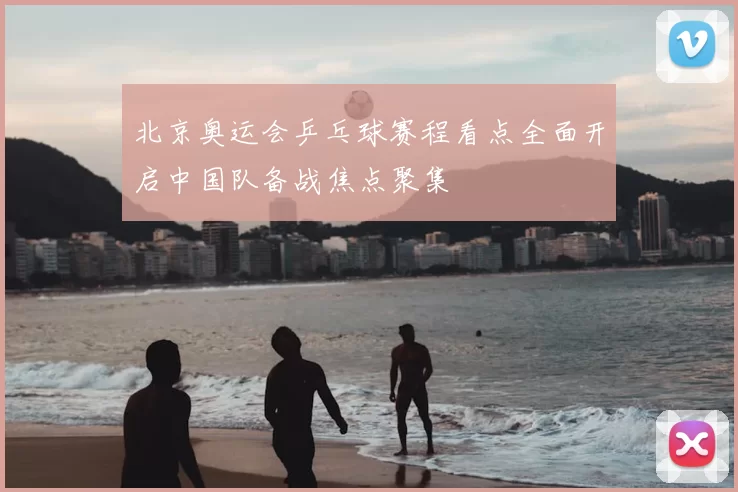 北京奥运会乒乓球赛程看点全面开启中国队备战焦点聚集