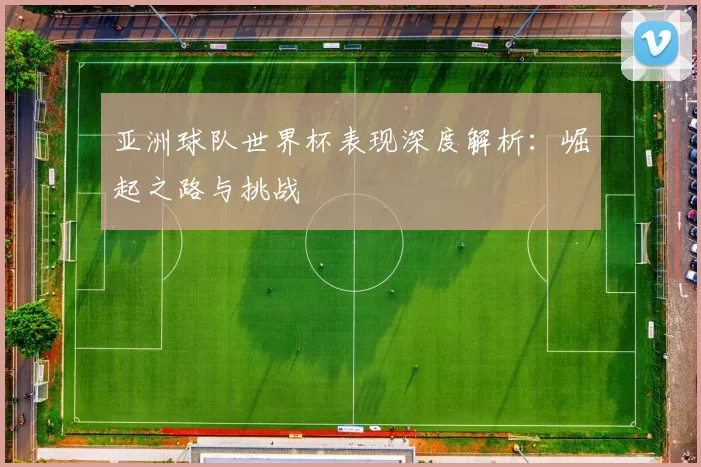 亚洲球队世界杯表现深度解析：崛起之路与挑战