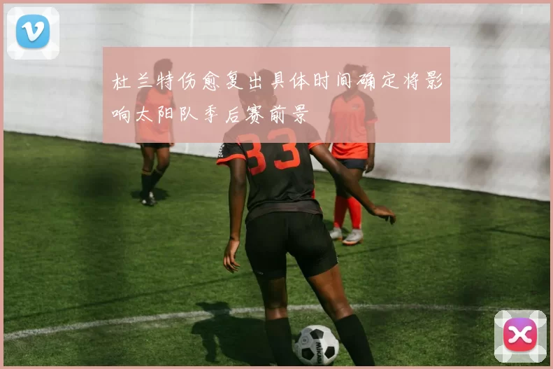 杜兰特伤愈复出具体时间确定将影响太阳队季后赛前景