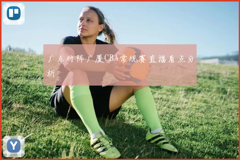 广东对阵广厦CBA常规赛直播看点分析