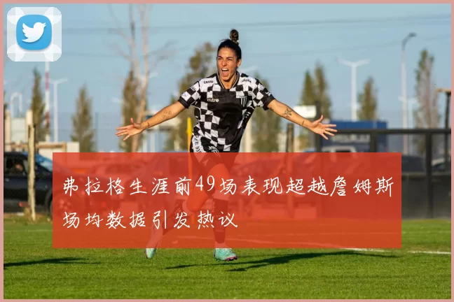 弗拉格生涯前49场表现超越詹姆斯场均数据引发热议