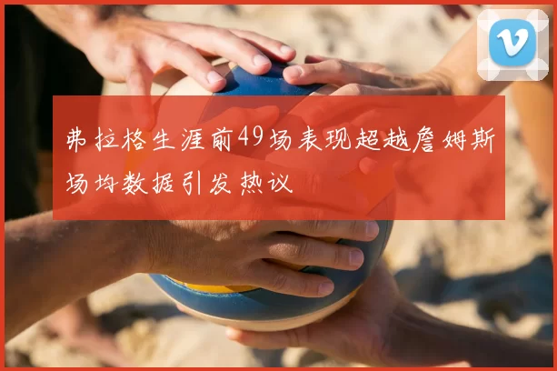 弗拉格生涯前49场表现超越詹姆斯场均数据引发热议