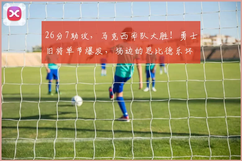 26分7助攻，马克西率队大胜！勇士旧将单节爆发，场边的恩比德乐坏了