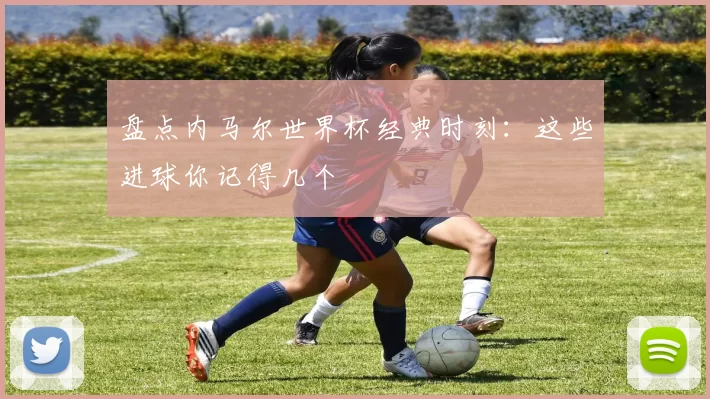盘点内马尔世界杯经典时刻:这些进球你记得几个