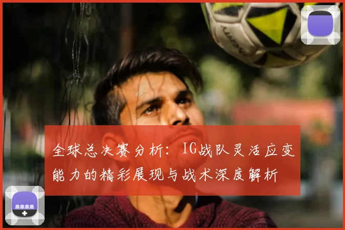 全球总决赛分析：IG战队灵活应变能力的精彩展现与战术深度解析