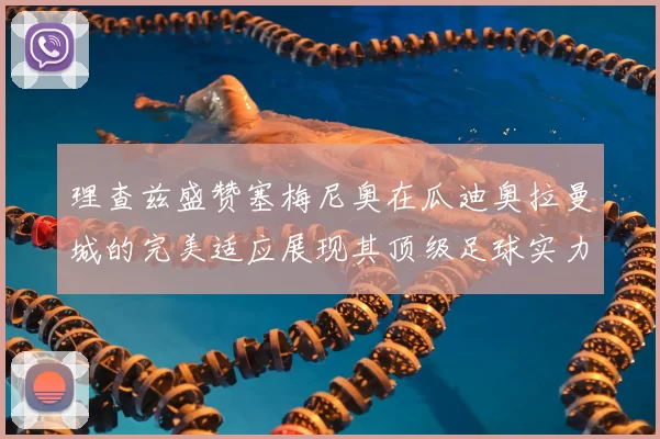 理查兹盛赞塞梅尼奥在瓜迪奥拉曼城的完美适应展现其顶级足球实力