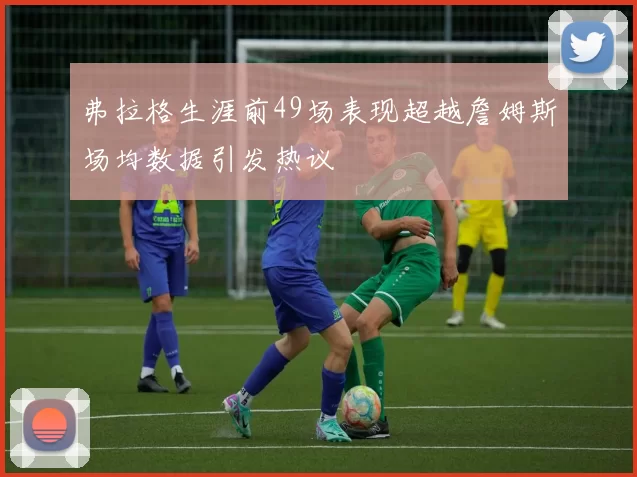 弗拉格生涯前49场表现超越詹姆斯场均数据引发热议