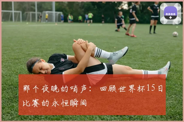 那个夜晚的哨声：回顾世界杯15日比赛的永恒瞬间
