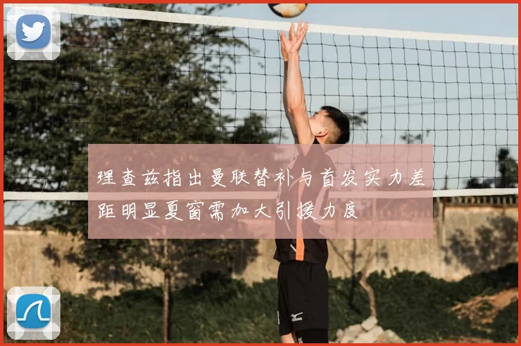 理查兹指出曼联替补与首发实力差距明显夏窗需加大引援力度