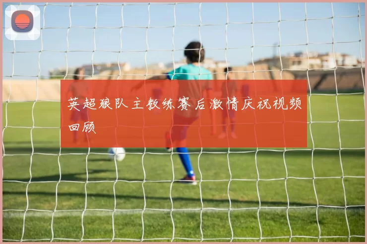 英超狼队主教练赛后激情庆祝视频回顾