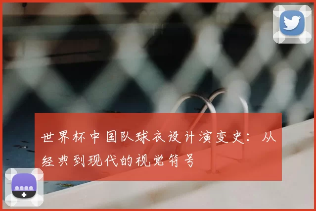 世界杯中国队球衣设计演变史:从经典到现代的视觉符号