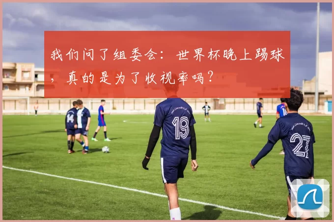 我们问了组委会：世界杯晚上踢球，真的是为了收视率吗？