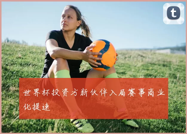 世界杯投资方新伙伴入局赛事商业化提速
